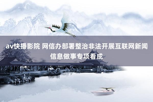 av快播影院 网信办部署整治非法开展互联网新闻信息做事专项看成