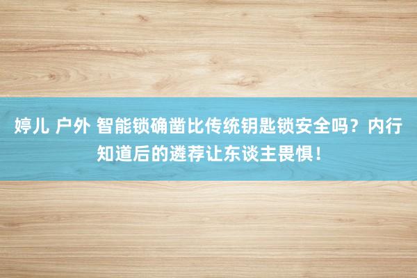 婷儿 户外 智能锁确凿比传统钥匙锁安全吗？内行知道后的遴荐让东谈主畏惧！