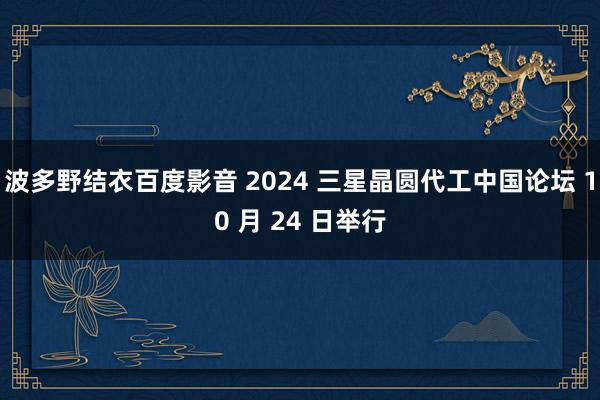 波多野结衣百度影音 2024 三星晶圆代工中国论坛 10 月 24 日举行