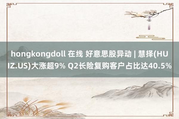 hongkongdoll 在线 好意思股异动 | 慧择(HUIZ.US)大涨超9% Q2长险复购客户占比达40.5%