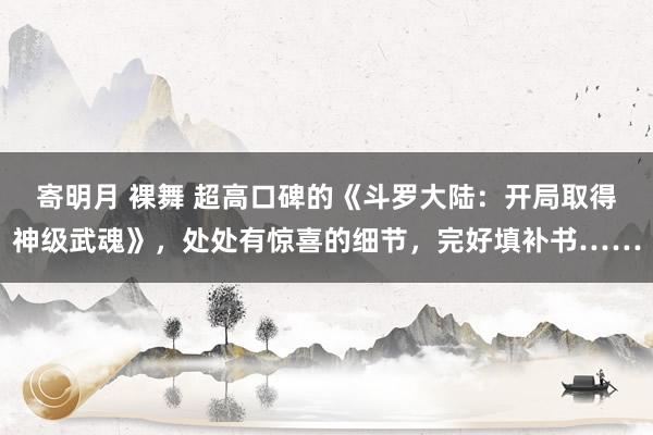 寄明月 裸舞 超高口碑的《斗罗大陆：开局取得神级武魂》，处处有惊喜的细节，完好填补书……