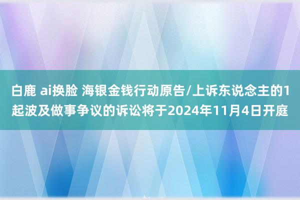 白鹿 ai换脸 海银金钱行动原告/上诉东说念主的1起波及做事争议的诉讼将于2024年11月4日开庭