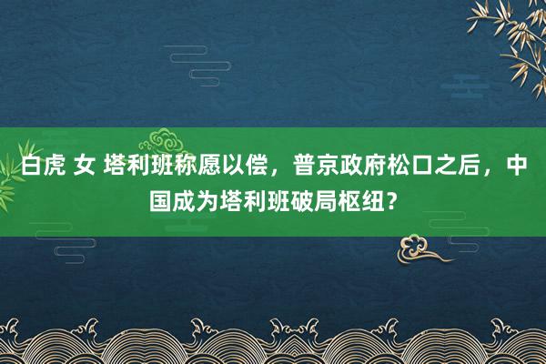 白虎 女 塔利班称愿以偿，普京政府松口之后，中国成为塔利班破局枢纽？