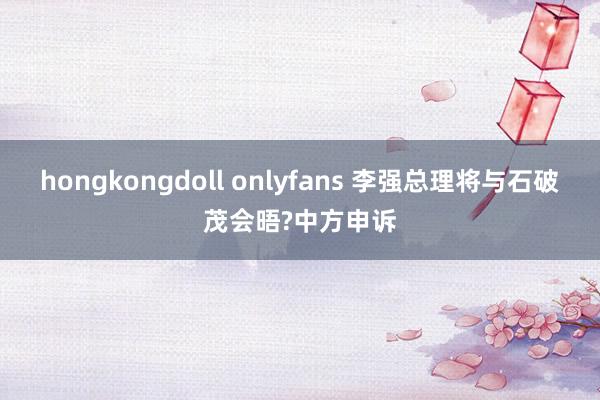 hongkongdoll onlyfans 李强总理将与石破茂会晤?中方申诉