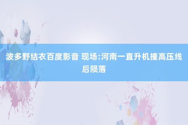 波多野结衣百度影音 现场:河南一直升机撞高压线后陨落