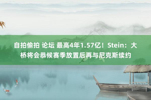 自拍偷拍 论坛 最高4年1.57亿！Stein：大桥将会恭候赛季放置后再与尼克斯续约