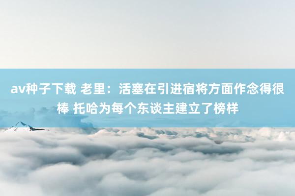 av种子下载 老里：活塞在引进宿将方面作念得很棒 托哈为每个东谈主建立了榜样