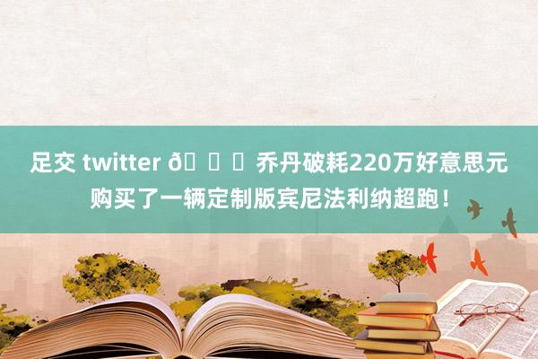 足交 twitter 😍乔丹破耗220万好意思元购买了一辆定制版宾尼法利纳超跑！