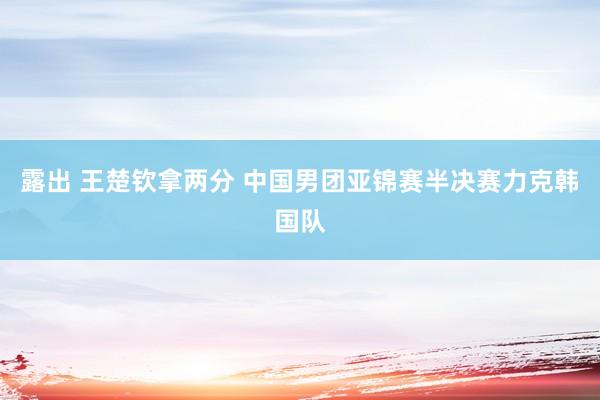 露出 王楚钦拿两分 中国男团亚锦赛半决赛力克韩国队