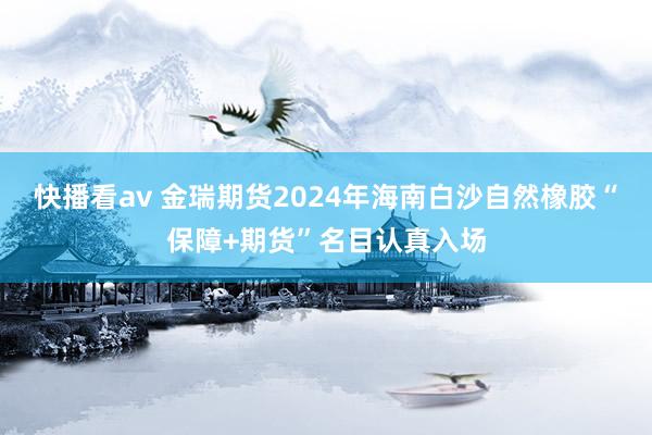 快播看av 金瑞期货2024年海南白沙自然橡胶“保障+期货”名目认真入场