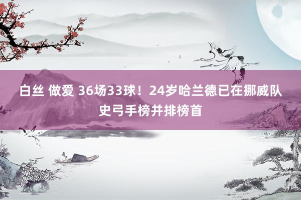 白丝 做爱 36场33球！24岁哈兰德已在挪威队史弓手榜并排榜首