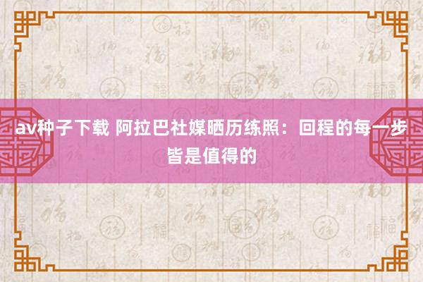 av种子下载 阿拉巴社媒晒历练照：回程的每一步皆是值得的