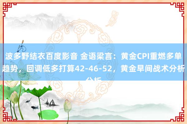 波多野结衣百度影音 金语梁言：黄金CPI重燃多单趋势，回调低多打算42-46-52，黄金早间战术分析