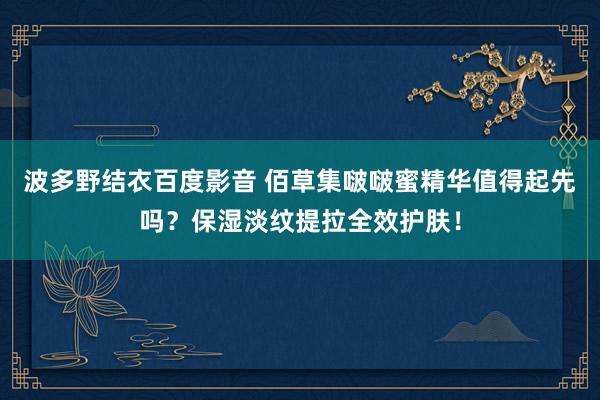 波多野结衣百度影音 佰草集啵啵蜜精华值得起先吗？保湿淡纹提拉全效护肤！