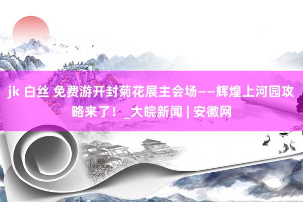 jk 白丝 免费游开封菊花展主会场——辉煌上河园攻略来了！_大皖新闻 | 安徽网