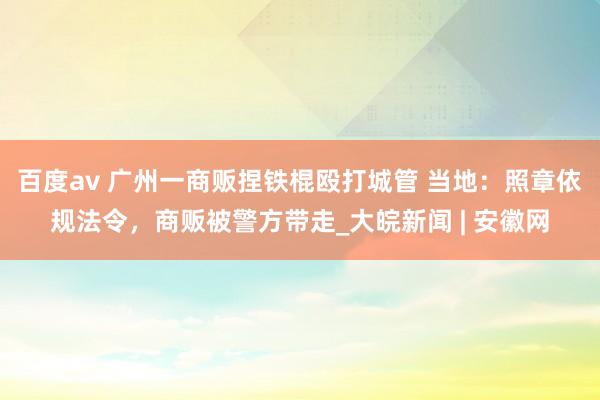 百度av 广州一商贩捏铁棍殴打城管 当地：照章依规法令，商贩被警方带走_大皖新闻 | 安徽网