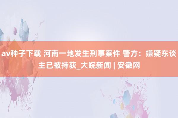 av种子下载 河南一地发生刑事案件 警方：嫌疑东谈主已被持获_大皖新闻 | 安徽网