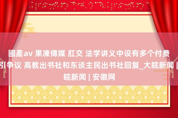 國產av 果凍傳媒 肛交 法学讲义中设有多个付费二维码引争议 高教出书社和东谈主民出书社回复_大皖新闻 | 安徽网