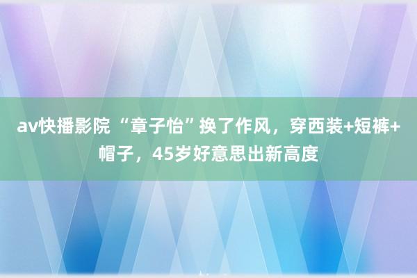 av快播影院 “章子怡”换了作风，穿西装+短裤+帽子，45岁好意思出新高度