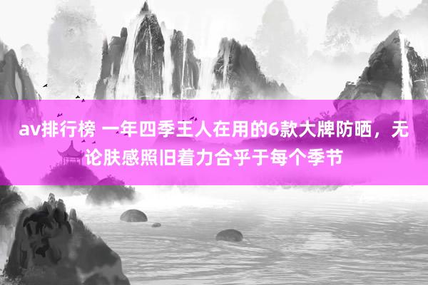 av排行榜 一年四季王人在用的6款大牌防晒，无论肤感照旧着力合乎于每个季节