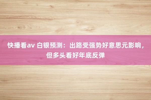 快播看av 白银预测：出路受强势好意思元影响，但多头看好年底反弹