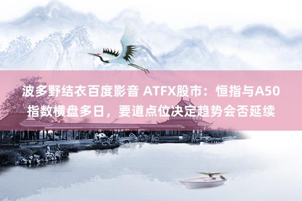 波多野结衣百度影音 ATFX股市：恒指与A50指数横盘多日，要道点位决定趋势会否延续