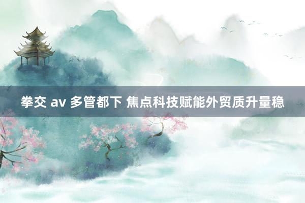 拳交 av 多管都下 焦点科技赋能外贸质升量稳