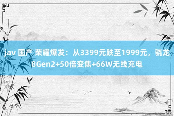 jav 国产 荣耀爆发：从3399元跌至1999元，骁龙8Gen2+50倍变焦+66W无线充电