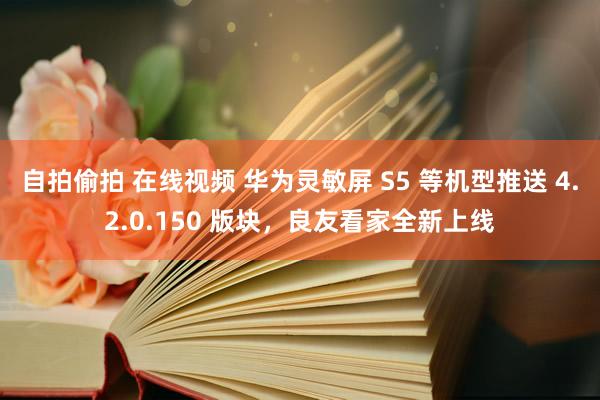 自拍偷拍 在线视频 华为灵敏屏 S5 等机型推送 4.2.0.150 版块，良友看家全新上线