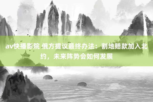 av快播影院 俄方提议最终办法：割地赔款加入北约，未来阵势会如何发展