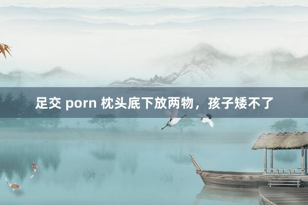 足交 porn 枕头底下放两物，孩子矮不了