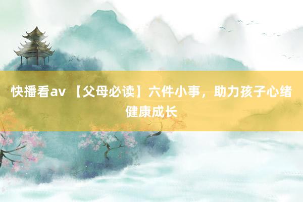 快播看av 【父母必读】六件小事，助力孩子心绪健康成长