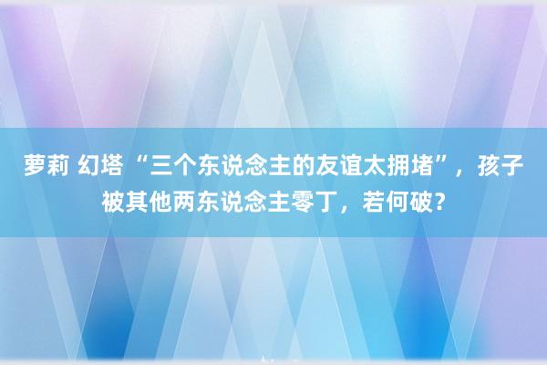 萝莉 幻塔 “三个东说念主的友谊太拥堵”，孩子被其他两东说念主零丁，若何破？