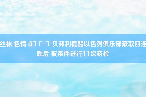 丝袜 色情 😅贝弗利提醒以色列俱乐部豪取四连胜后 被条件进行11次药检