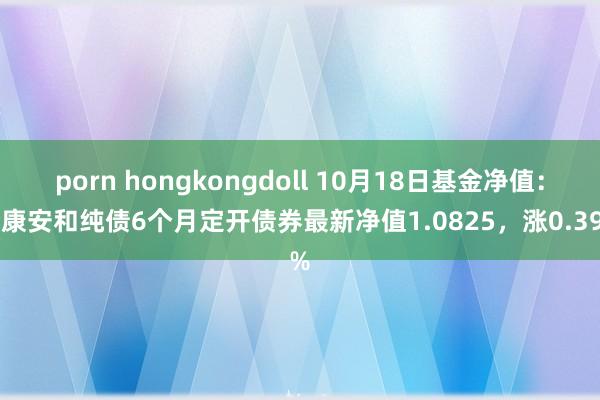 porn hongkongdoll 10月18日基金净值：泰康安和纯债6个月定开债券最新净值1.0825，涨0.39%