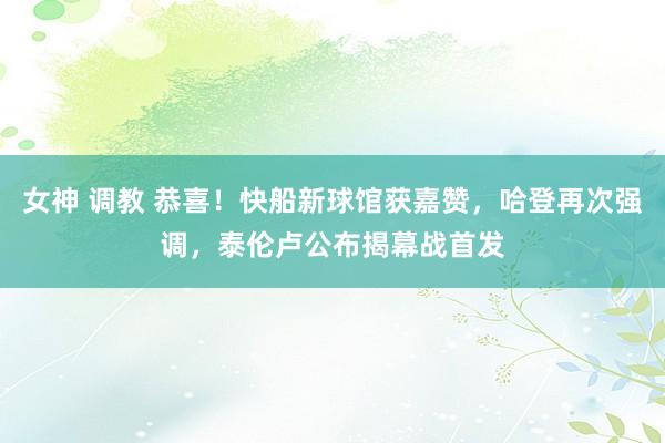 女神 调教 恭喜！快船新球馆获嘉赞，哈登再次强调，泰伦卢公布揭幕战首发