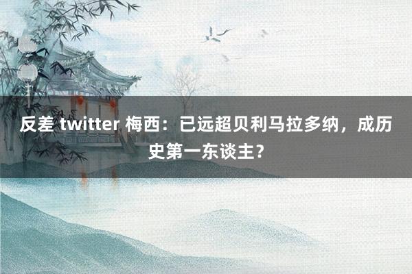 反差 twitter 梅西：已远超贝利马拉多纳，成历史第一东谈主？