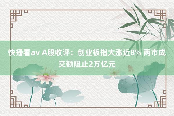 快播看av A股收评：创业板指大涨近8% 两市成交额阻止2万亿元