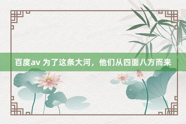 百度av 为了这条大河，他们从四面八方而来