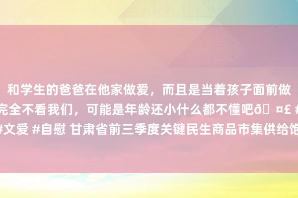 和学生的爸爸在他家做爱，而且是当着孩子面前做爱，太刺激了，孩子完全不看我们，可能是年龄还小什么都不懂吧🤣 #同城 #文爱 #自慰 甘肃省前三季度关键民生商品市集供给饱胀 住户消耗价钱总体巩固开动