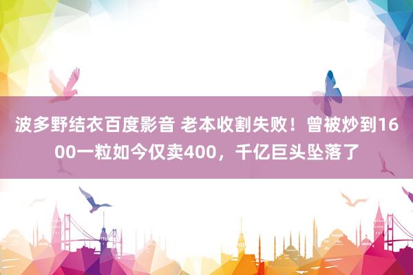 波多野结衣百度影音 老本收割失败！曾被炒到1600一粒如今仅卖400，千亿巨头坠落了