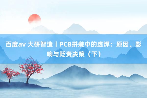 百度av 大研智造丨PCB拼装中的虚焊：原因、影响与贬责决策（下）