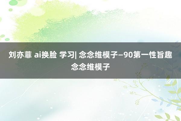 刘亦菲 ai换脸 学习| 念念维模子—90第一性旨趣念念维模子