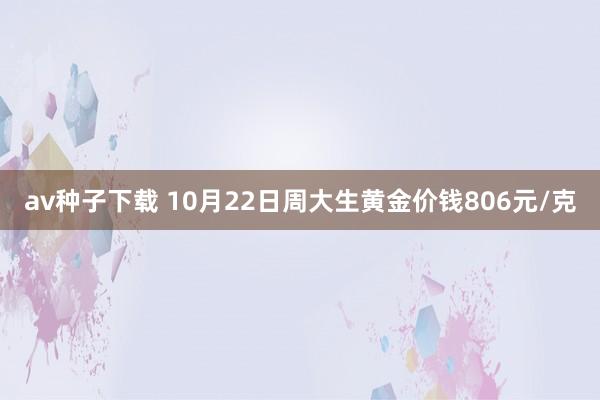 av种子下载 10月22日周大生黄金价钱806元/克