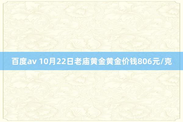 百度av 10月22日老庙黄金黄金价钱806元/克