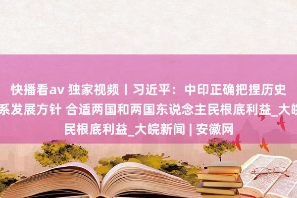 快播看av 独家视频丨习近平：中印正确把捏历史潮水和两国联系发展方针 合适两国和两国东说念主民根底利益_大皖新闻 | 安徽网