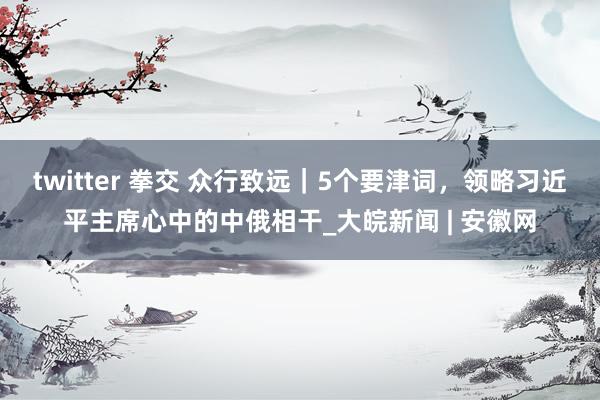 twitter 拳交 众行致远｜5个要津词，领略习近平主席心中的中俄相干_大皖新闻 | 安徽网