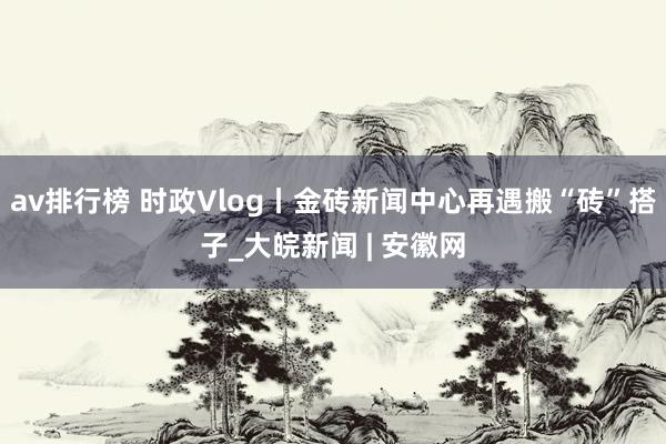 av排行榜 时政Vlog丨金砖新闻中心再遇搬“砖”搭子_大皖新闻 | 安徽网