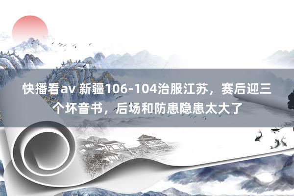 快播看av 新疆106-104治服江苏，赛后迎三个坏音书，后场和防患隐患太大了