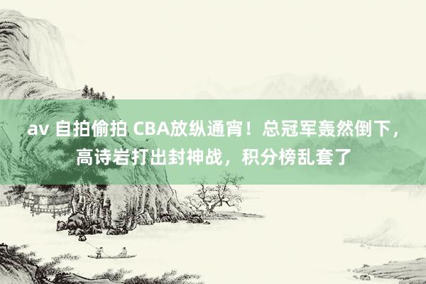 av 自拍偷拍 CBA放纵通宵！总冠军轰然倒下，高诗岩打出封神战，积分榜乱套了